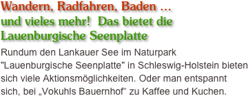 Wandern, Radfahren, Baden … 
und vieles mehr!  Das bietet die
Lauenburgische Seenplatte
Rundum den Lankauer See im Naturpark "Lauenburgische Seenplatte" in Schleswig-Holstein bieten sich viele Aktionsmöglichkeiten. Oder man entspannt sich, bei „Vokuhls Bauernhof“ zu Kaffee und Kuchen.