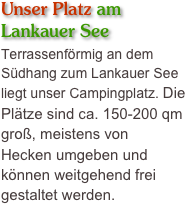 Unser Platz am 
Lankauer See
Terrassenförmig an dem 
Südhang zum Lankauer See liegt unser Campingplatz. Die Plätze sind ca. 150-200 qm groß, meistens von 
Hecken umgeben und können weitgehend frei gestaltet werden.