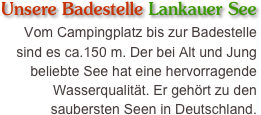 Unsere Badestelle Lankauer See
Vom Campingplatz bis zur Badestelle sind es ca.150 m. Der bei Alt und Jung beliebte See hat eine hervorragende Wasserqualität. Er gehört zu den saubersten Seen in Deutschland.